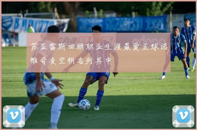 苏亚雷斯回顾职业生涯最爱五球诺维奇凌空斩名列其中