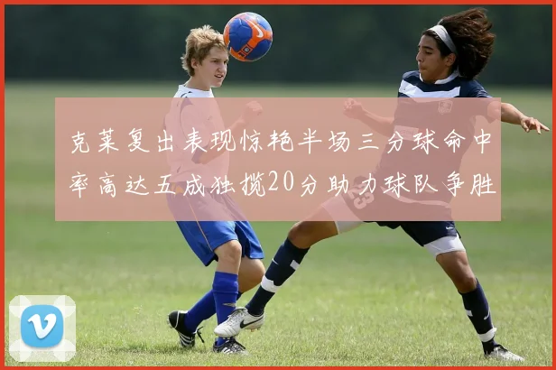 克莱复出表现惊艳半场三分球命中率高达五成独揽20分助力球队争胜