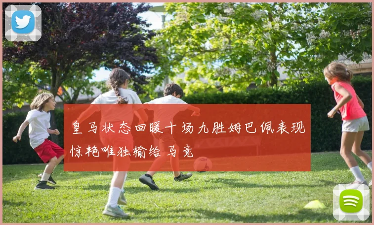 皇马状态回暖十场九胜姆巴佩表现惊艳唯独输给马竞