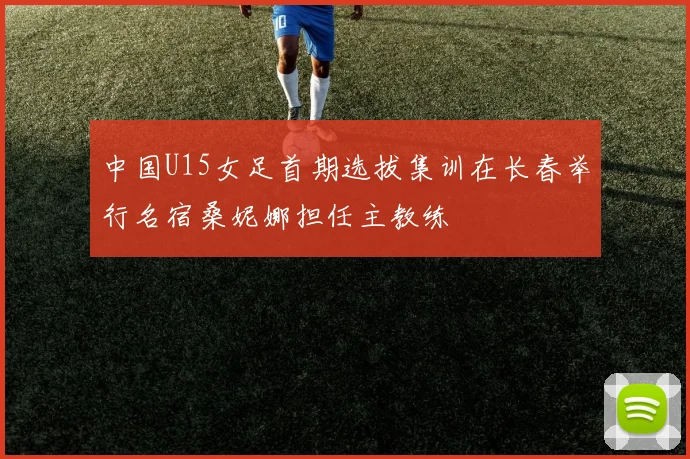 中国U15女足首期选拔集训在长春举行名宿桑妮娜担任主教练