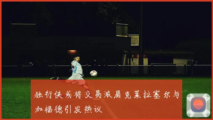 独行侠或将交易浓眉克莱拉塞尔与加福德引发热议