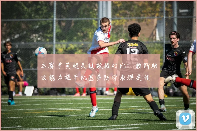 本赛季英超关键数据对比：赖斯助攻能力强于凯塞多防守表现更佳