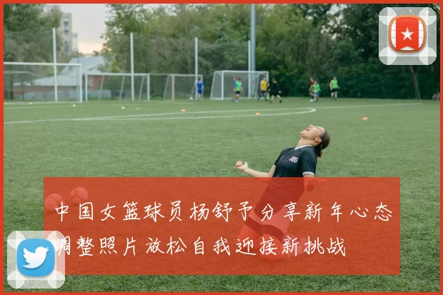 中国女篮球员杨舒予分享新年心态调整照片放松自我迎接新挑战