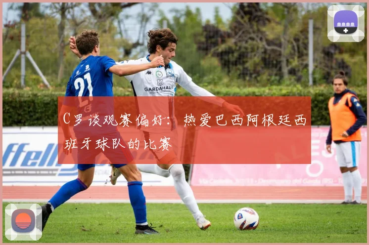 C罗谈观赛偏好：热爱巴西阿根廷西班牙球队的比赛