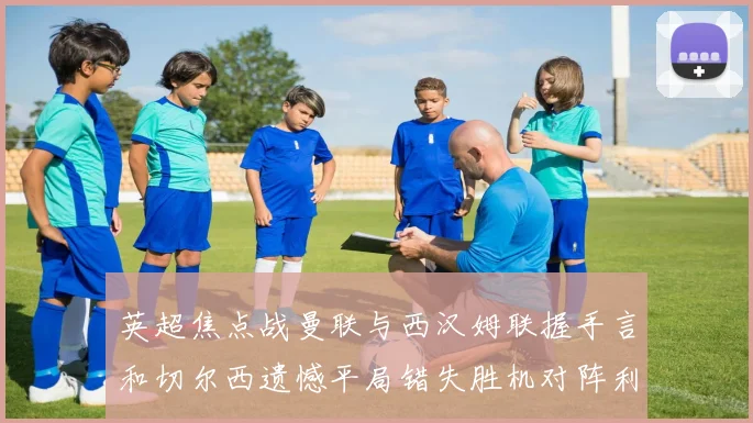 英超焦点战曼联与西汉姆联握手言和切尔西遗憾平局错失胜机对阵利兹联