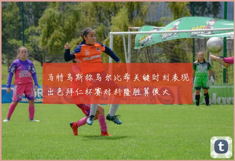 马特乌斯称乌尔比希关键时刻表现出色拜仁杯赛对科隆胜算很大