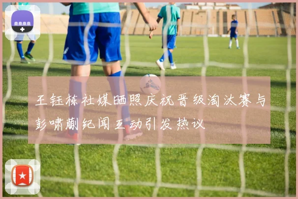 王钰栋社媒晒照庆祝晋级淘汰赛与彭啸蒯纪闻互动引发热议