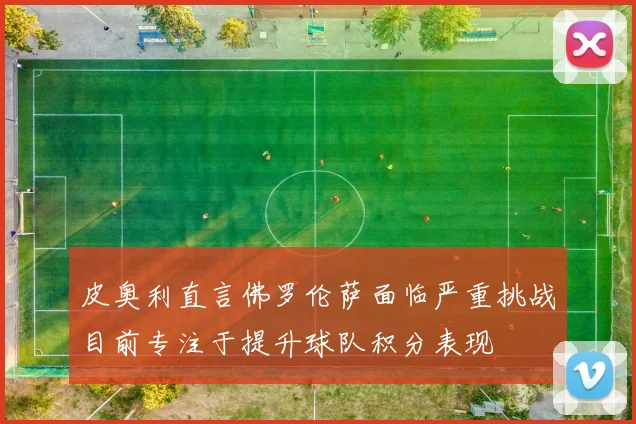 皮奥利直言佛罗伦萨面临严重挑战目前专注于提升球队积分表现