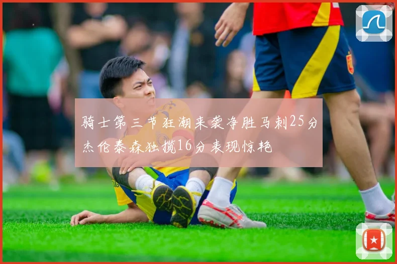 骑士第三节狂潮来袭净胜马刺25分杰伦泰森独揽16分表现惊艳