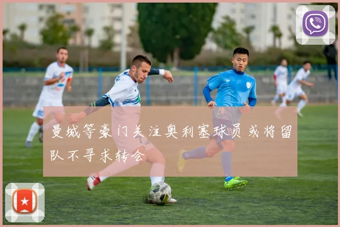 曼城等豪门关注奥利塞球员或将留队不寻求转会