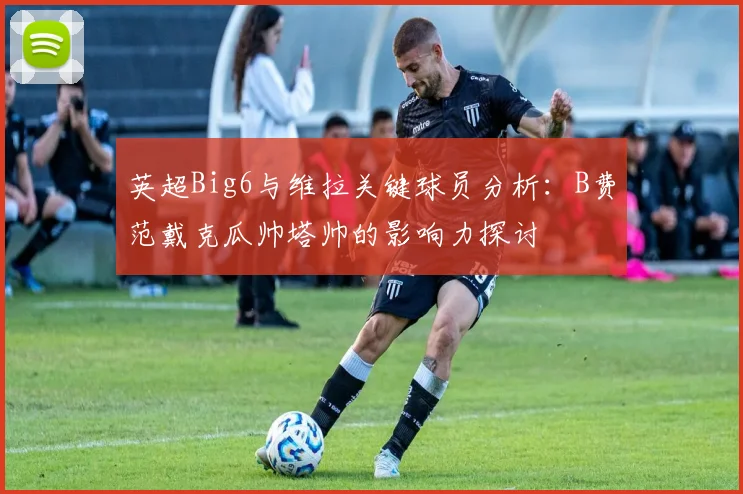 英超Big6与维拉关键球员分析：B费范戴克瓜帅塔帅的影响力探讨