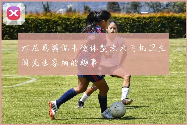 尤尼恩调侃韦德体型太大飞机卫生间无法容纳的趣事