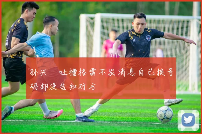 孙兴慜吐槽格雷不发消息自己换号码却没告知对方