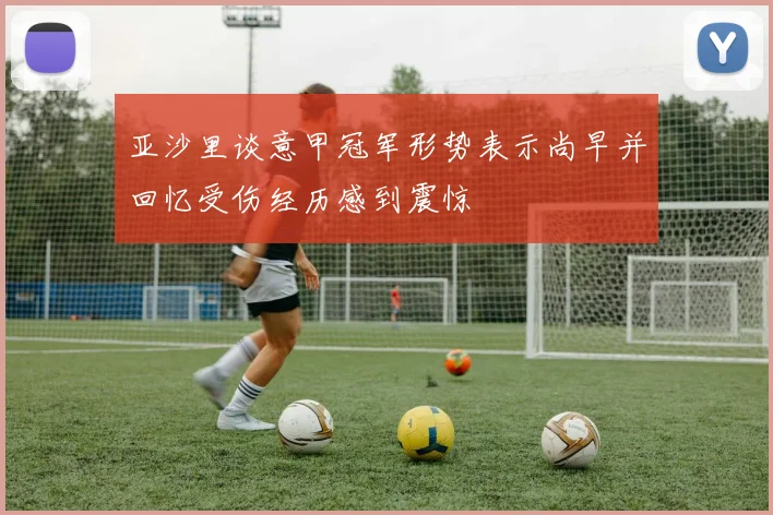 亚沙里谈意甲冠军形势表示尚早并回忆受伤经历感到震惊
