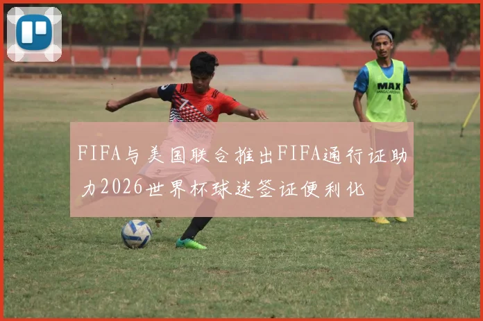 FIFA与美国联合推出FIFA通行证助力2026世界杯球迷签证便利化