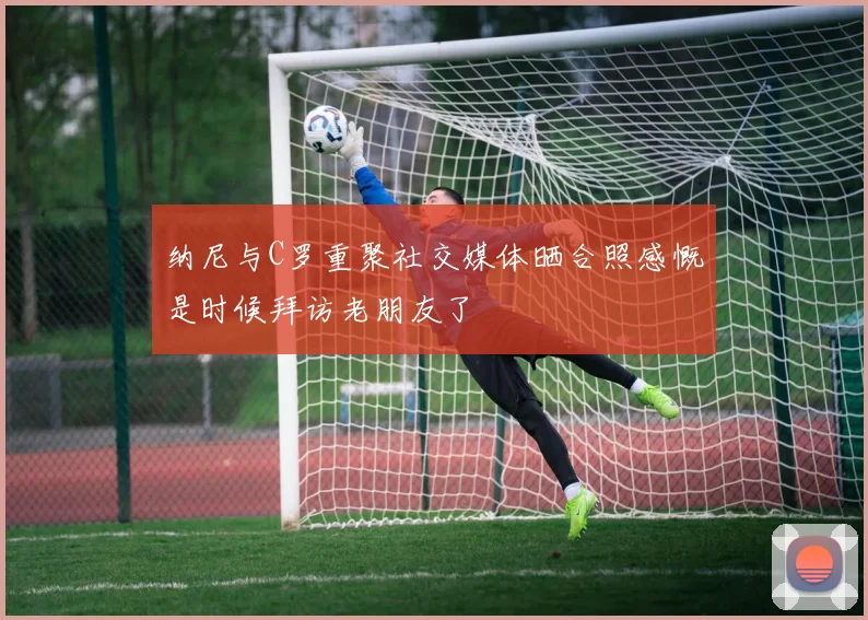 纳尼与C罗重聚社交媒体晒合照感慨是时候拜访老朋友了