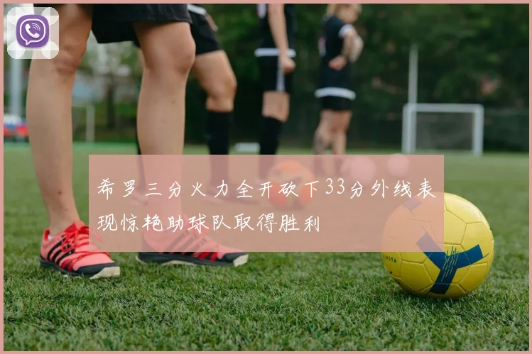 希罗三分火力全开砍下33分外线表现惊艳助球队取得胜利