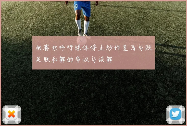 纳赛尔呼吁媒体停止炒作皇马与欧足联和解的争议与误解
