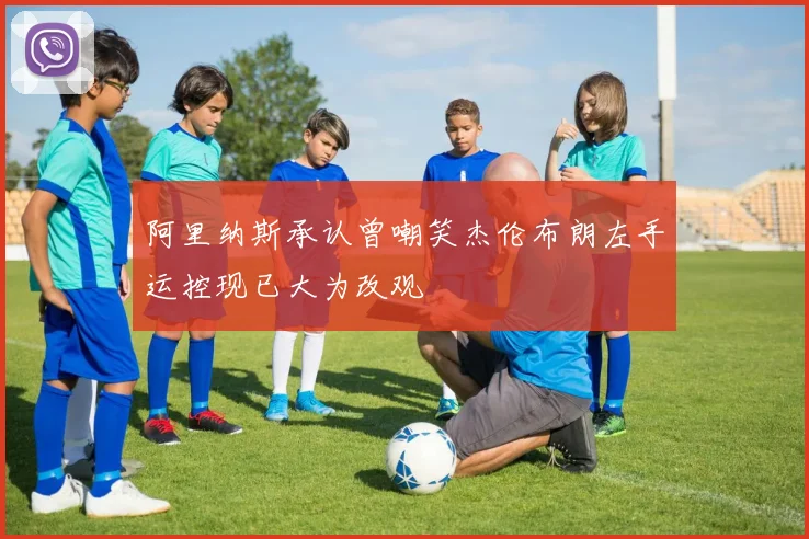 阿里纳斯承认曾嘲笑杰伦布朗左手运控现已大为改观