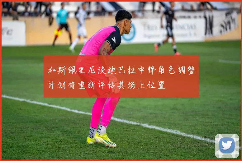 加斯佩里尼谈迪巴拉中锋角色调整计划将重新评估其场上位置