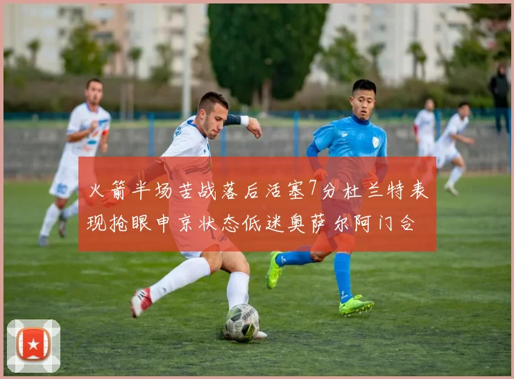 火箭半场苦战落后活塞7分杜兰特表现抢眼申京状态低迷奥萨尔阿门合力贡献16分