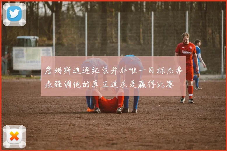 詹姆斯追逐纪录并非唯一目标杰弗森强调他的真正追求是赢得比赛
