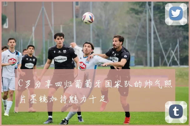 C罗分享回归葡萄牙国家队的帅气照片墨镜加持魅力十足