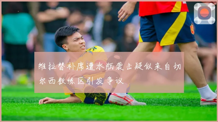 维拉替补席遭水瓶袭击疑似来自切尔西教练区引发争议