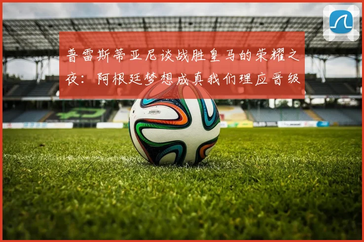 普雷斯蒂亚尼谈战胜皇马的荣耀之夜：阿根廷梦想成真我们理应晋级