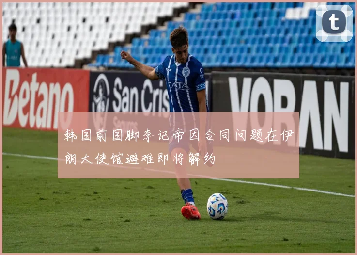 韩国前国脚李记帝因合同问题在伊朗大使馆避难即将解约